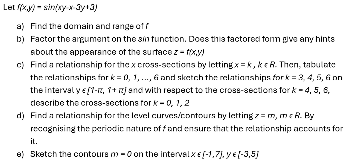 Let f(x,y) = sin(xy-x-3y+3)
a) Find the domain and range of f
b) Factor the argument on the sin function. Does this factored form give any hints
about the appearance of the surface z = f(x,y)
c) Find a relationship for the x cross-sections by letting x = k, k & R. Then, tabulate
the relationships for k = 0, 1, 6 and sketch the relationships for k = 3, 4, 5, 6 on
E
...
the interval y € [1-π, 1+ π] and with respect to the cross-sections for k = 4,
describe the cross-sections for k = 0, 1,2
d) Find a relationship for the level curves/contours by letting z = m, me R. By
5,6,
recognising the periodic nature of f and ensure that the relationship accounts for
it.
e) Sketch the contours m
=
O on the interval x € [-1,7], y € [-3,5]
