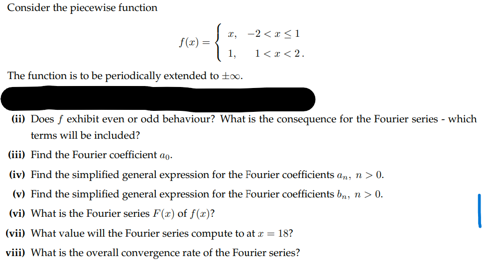 Consider the piecewise function
x, -2<x<1
f(x) =
1,
1 < x <2.
The function is to be periodically extended to ±0.
(ii) Does f exhibit even or odd behaviour? What is the consequence for the Fourier series - which
terms will be included?
(iii) Find the Fourier coefficient ao.
(iv) Find the simplified general expression for the Fourier coefficients an, n > 0.
(v) Find the simplified general expression for the Fourier coefficients bn, n > 0.
(vi) What is the Fourier series F(x) of f(x)?
(vii) What value will the Fourier series compute to at x = 18?
viii) What is the overall convergence rate of the Fourier series?