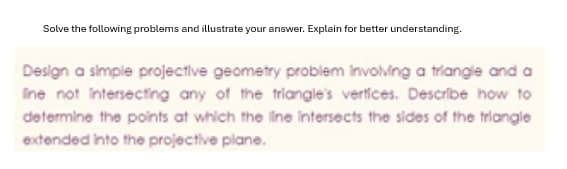 Solve the following problems and illustrate your answer. Explain for better understanding.
Design a simple projective geometry problem involving a triangle and a
Ine not intersecting any of the triangle's vertices. Describe how to
determine the points at which the line intersects the sides of the triangle
extended into the projective plane.