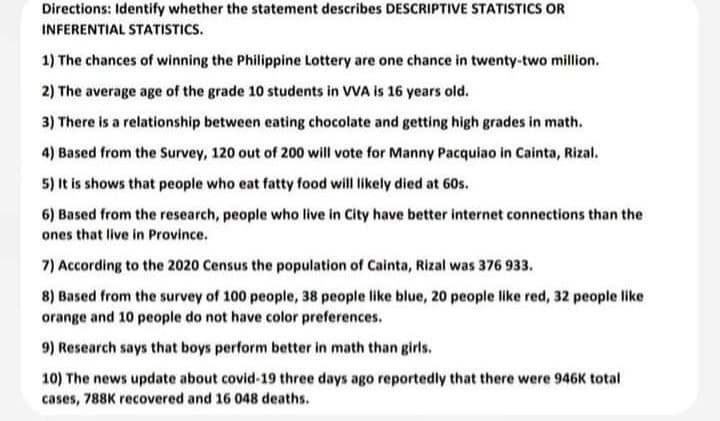 Directions: Identify whether the statement describes DESCRIPTIVE STATISTICS OR
INFERENTIAL STATISTICS.
1) The chances of winning the Philippine Lottery are one chance in twenty-two million.
2) The average age of the grade 10 students in VVA is 16 years old.
3) There is a relationship between eating chocolate and getting high grades in math.
4) Based from the Survey, 120 out of 200 will vote for Manny Pacquiao in Cainta, Rizal.
5) It is shows that people who eat fatty food will likely died at 60s.
6) Based from the research, people who live in City have better internet connections than the
ones that live in Province.
7) According to the 2020 Census the population of Cainta, Rizal was 376 933.
8) Based from the survey of 100 people, 38 people like blue, 20 people like red, 32 people like
orange and 10 people do not have color preferences.
9) Research says that boys perform better in math than girls.
10) The news update about covid-19 three days ago reportedly that there were 946K total
cases, 788K recovered and 16 048 deaths.