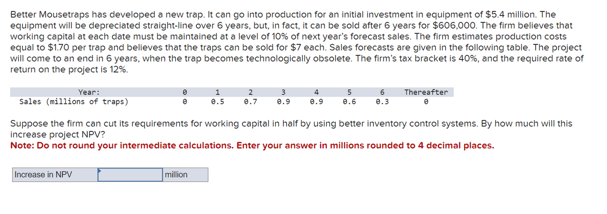 Better Mousetraps has developed a new trap. It can go into production for an initial investment in equipment of $5.4 million. The
equipment will be depreciated straight-line over 6 years, but, in fact, it can be sold after 6 years for $606,000. The firm believes that
working capital at each date must be maintained at a level of 10% of next year's forecast sales. The firm estimates production costs
equal to $1.70 per trap and believes that the traps can be sold for $7 each. Sales forecasts are given in the following table. The project
will come to an end in 6 years, when the trap becomes technologically obsolete. The firm's tax bracket is 40%, and the required rate of
return on the project is 12%.
Year:
Sales (millions of traps)
0
0
Increase in NPV
1
0.5
million
2
0.7
3
0.9
4
0.9
5
0.6
6
0.3
Suppose the firm can cut its requirements for working capital in half by using better inventory control systems. By how much will this
increase project NPV?
Note: Do not round your intermediate calculations. Enter your answer in millions rounded to 4 decimal places.
Thereafter
0