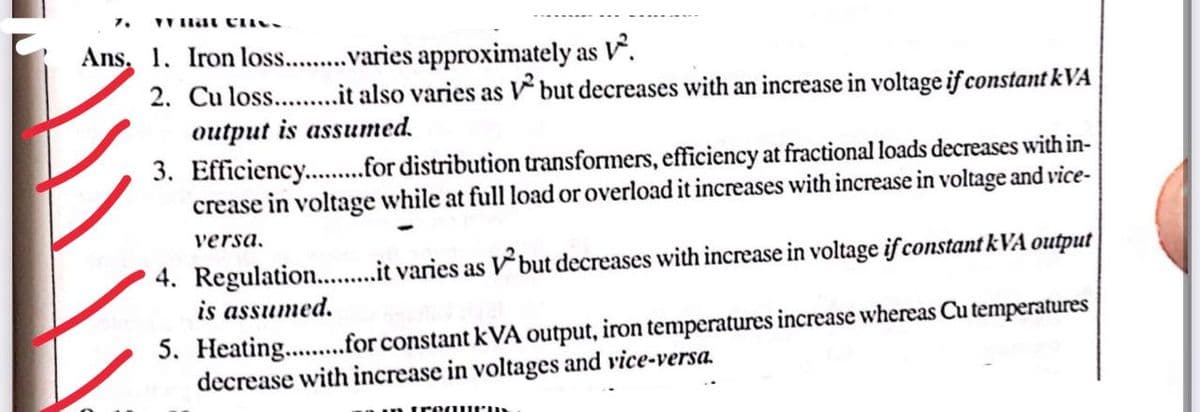 7. TY Hat CHICL
Ans. 1. Iron los.........varies approximately as V².
2. Cu loss..........it also varies as ² but decreases with an increase in voltage if constant kVA
output is assumed.
3. Efficiency...........for distribution transformers, efficiency at fractional loads decreases with in-
crease in voltage while at full load or overload it increases with increase in voltage and vice-
versa.
4. Regulation..........it varies as but decreases with increase in voltage if constant kVA output
is assumed.
5. Heating.........for constant kVA output, iron temperatures increase whereas Cu temperatures
decrease with increase in voltages and vice-versa.
quems