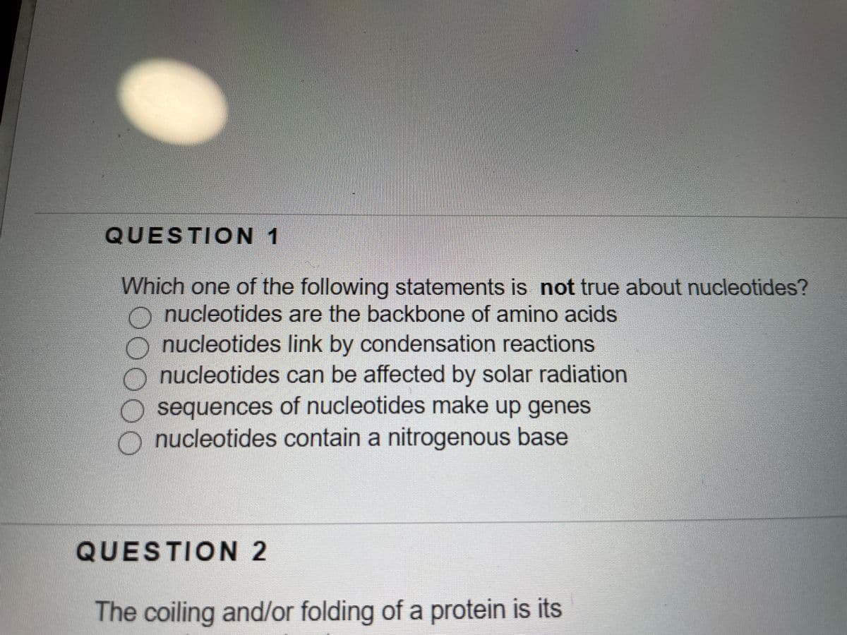 QUESTICN 1
Which one of the following statements is not true about nucleotides?
O nucleotides are the backbone of amino acids
nucleotides link by condensation reactions
nucleotides can be affected by solar radiation
sequences of nucleotides make up genes
nucleotides contain a nitrogenous base
QUESTION 2
The coiling and/or folding of a protein is its
00OO
