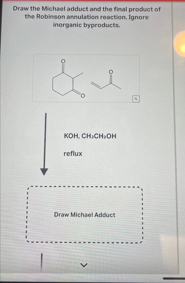 Draw the Michael adduct and the final product of
the Robinson annulation reaction. Ignore
inorganic byproducts.
& e
KOH, CH3CH2OH
reflux
Draw Michael Adduct