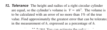 52. Tolerance The height and radius of a right circular cylinder
are equal, so the cylinder's volume is V = Th³. The volume is
to be calculated with an error of no more than 1% of the true
value. Find approximately the greatest error that can be toleratec
in the measurement of h, expressed as a percentage of h.
Von ean
