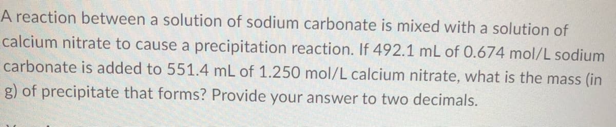 A reaction between a solution of sodium carbonate is mixed with a solution of
calcium nitrate to cause a precipitation reaction. If 492.1 mL of 0.674 mol/L sodium
carbonate is added to 551.4 mL of 1.250 mol/L calcium nitrate, what is the mass (in
g) of precipitate that forms? Provide your answer to two decimals.