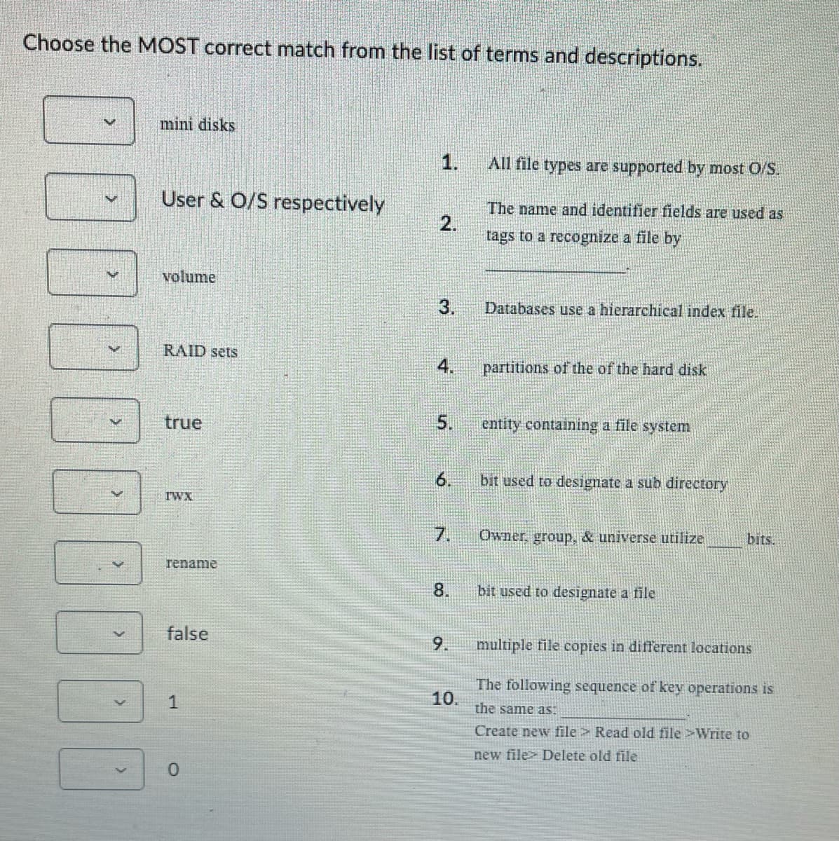 Choose the MOST correct match from the list of terms and descriptions.
V
000000
mini disks
User & O/S respectively
volume
RAID sets
true
TWX
rename
false
1
0
2.
3.
4.
5.
8.
9.
All file types are supported by most O/S.
The name and identifier fields are used as
tags to a recognize a file by
10.
Databases use a hierarchical index file.
6. bit used to designate a sub directory
partitions of the of the hard disk
entity containing a file system
Owner, group, & universe utilize
bit used to designate a file
bits.
multiple file copies in different locations
The following sequence of key operations is
the same as:
Create new file> Read old file >Write to
new file Delete old file