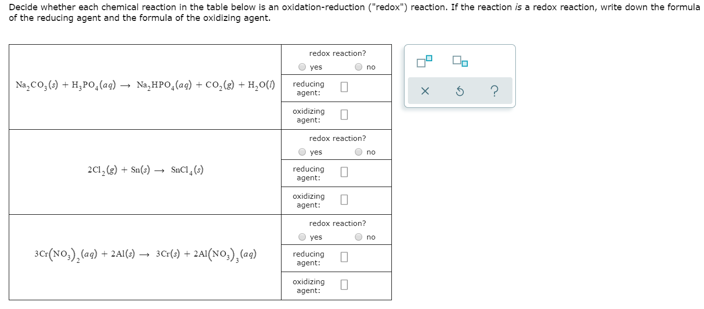 Decide whether each chemical reaction in the table below is an oxidation-reduction ("redox") reaction. If the reaction is a redox reaction, write down the formula
of the reducing agent and the formula of the oxidizing agent.
redox reaction?
yes
no
Na,CO, )H,PO,(aq) -- Na,HPO(aq) + co,(s) H20(
reducing
agent:
?
oxidizing
agent:
redox reaction?
yes
no
2C12(s)Sn)
reducing
agent
oxidizing
agent:
redox reaction?
yes
no
3C: (No,),(aq)
3Cr)+2A(No),(ag)
2Al(s)
reducing
agent:
oxidizing
agent:
