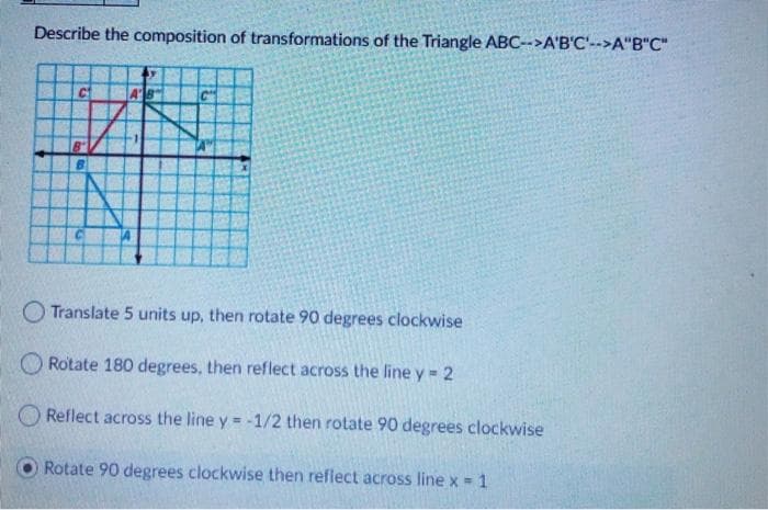 Describe the composition of transformations of the Triangle ABC-->A'B'C'-->A"B"C"
O Translate 5 units up, then rotate 90 degrees clockwise
O Rotate 180 degrees, then reflect across the line y = 2
O Reflect across the line y = -1/2 then rotate 90 degrees clockwise
Rotate 90 degrees clockwise then reflect across line x = 1
