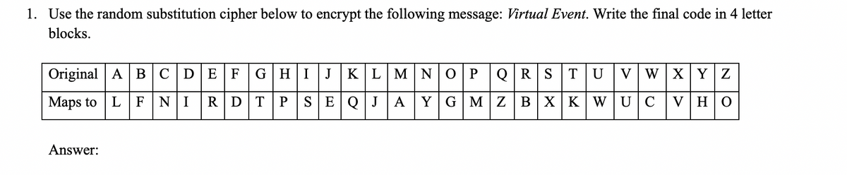 1. Use the random substitution cipher below to encrypt the following message: Virtual Event. Write the final code in 4 letter
blocks.
Original A B |C|D EF
GHIJKLMN
ОР
QRST UVW XYZ
Maps to LFNIRD TPSE QJAY G MZB XK WU CVHO
Answer:
