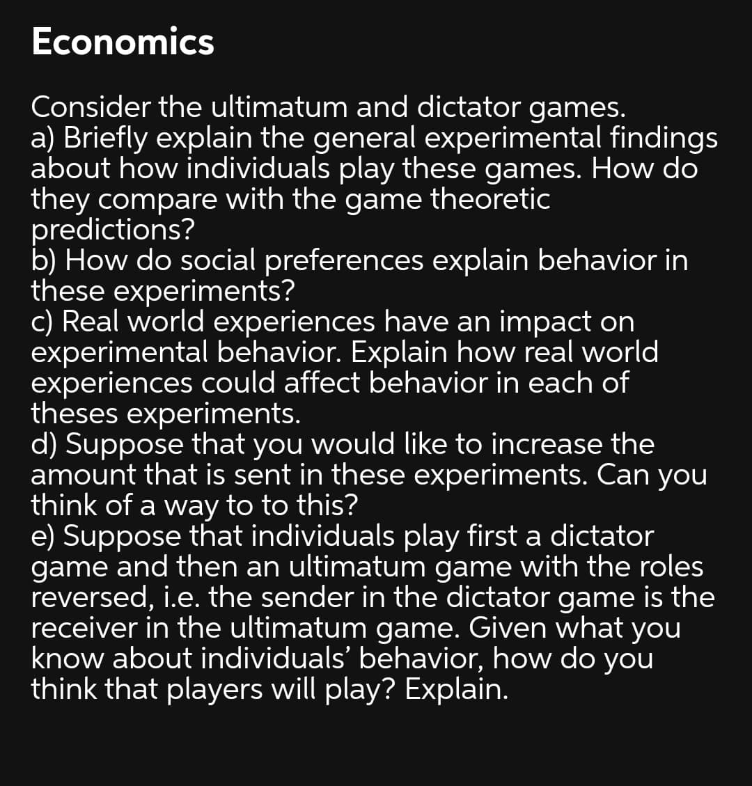 Economics
Consider the ultimatum and dictator games.
a) Briefly explain the general experimental findings
about how individuals play these games. How do
they compare with the game theoretic
predictions?
b) How do social preferences explain behavior in
these experiments?
c) Real world experiences have an impact on
experimental behavior. Explain how real world
experiences could affect behavior in each of
theses experiments.
d) Suppose that you would like to increase the
amount that is sent in these experiments. Can you
think of a way to to this?
e) Suppose that individuals play first a dictator
game and then an ultimatum game with the roles
reversed, i.e. the sender in the dictator game is the
receiver in the ultimatum game. Given what you
know about individuals' behavior, how do
think that players will play? Explain.
you
