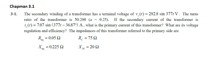Chapman 3.1
3-1. The secondary winding of a transformer has a terminal voltage of v. (1)=282.8 sin 3771 V. The turns
0.25). If the secondary current of the transformer is
i, (t) = 7.07 sin (3771-36.87°) A, what is the primary current of this transformer? What are its voltage
ratio of the transformer is 50:200 (a
regulation and efficiency? The impedances of this transformer referred to the primary side are
R = 0.05 2
R = 7592
XM = 20 2
X
= 0.225 2