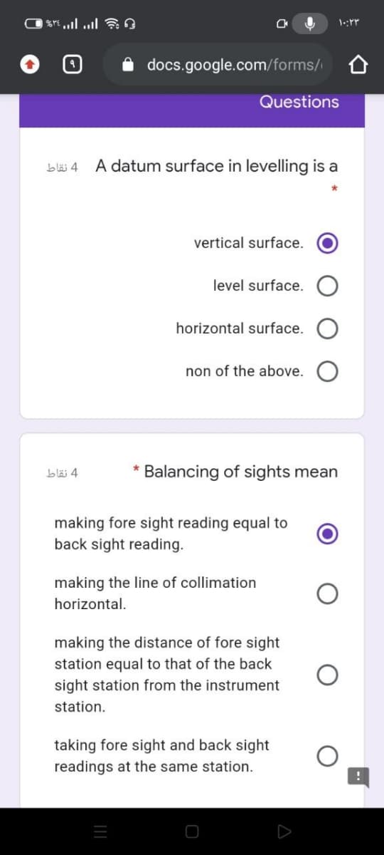 i docs.google.com/forms/
Questions
blä 4
A datum surface in levelling is a
vertical surface.
level surface.
horizontal surface.
non of the above.
bläi 4
Balancing of sights mean
making fore sight reading equal to
back sight reading.
making the line of collimation
horizontal.
making the distance of fore sight
station equal to that of the back
sight station from the instrument
station.
taking fore sight and back sight
readings at the same station.
