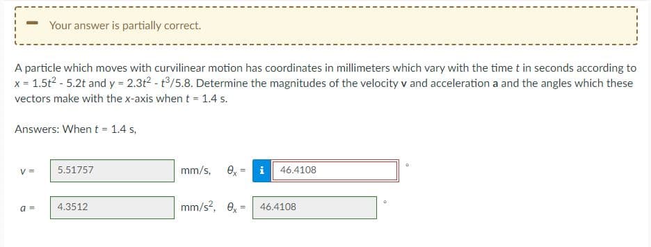 Your answer is partially correct.
A particle which moves with curvilinear motion has coordinates in millimeters which vary with the time t in seconds according to
x = 1.5t2 - 5.2t and y = 2.3t2 - t/5.8. Determine the magnitudes of the velocity v and acceleration a and the angles which these
vectors make with the x-axis when t= 1.4 s.
Answers: When t = 1.4 s,
mm/s,
O, = i
V =
5.51757
46.4108
4.3512
mm/s?, e,
a =
46.4108
