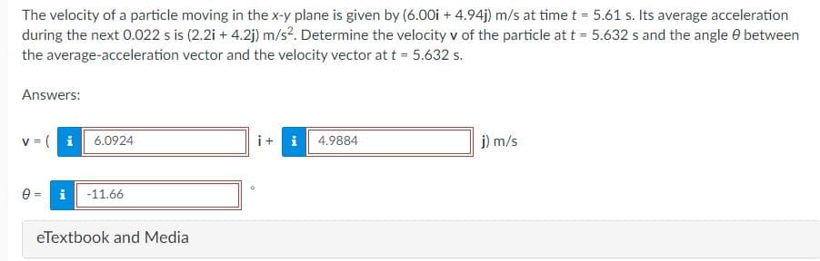 The velocity of a particle moving in the x-y plane is given by (6.00i + 4.94j) m/s at time t = 5.61 s. Its average acceleration
during the next 0.022 s is (2.2i + 4.2j) m/s?. Determine the velocity v of the particle at t = 5.632 s and the angle e between
the average-acceleration vector and the velocity vector at t = 5.632 s.
Answers:
v = (i 6.0924
i+ i
j) m/s
4.9884
e =
i
-11.66
eTextbook and Media
