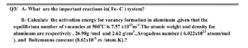 Q3/ A- What are the important reactions in( Fe- C) system?
B- Calculate the activation energy for vacancy formation in aluminum ,given that the
equilibrium number of vacancies at 500°C is 7.57 x10 m.The atomic weight and density for
aluminum are respectively, 26.98g /mol and 2.62 g/em.,Avogadros number ( 6.022x10 atoms/mol
), and Boltzmanns constant (8.62x10 ev /atom.K).?
