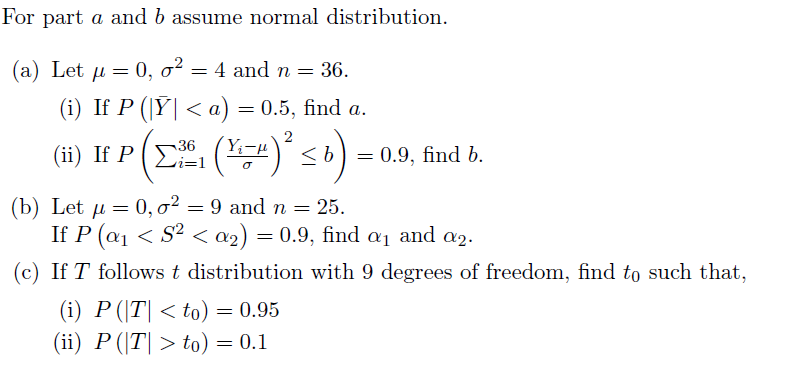 For part a and b assume normal distribution.
(a) Let µ = 0, o?
= 4 and n = 36.
(i) If P ({Ү| < а) — 0.5, find a.
(ii) If P (E (2) <6
= 0.9, find b.
i=1
(b) Let u = 0, o²
If P (a1 < S² < a2) = 0.9, find a1 and a2.
9 and n =
= 25.
(c) If T follows t distribution with 9 degrees of freedom, find to such that,
(i) P (|T| < to) = 0.95
(ii) P (|T| > to) = 0.1

