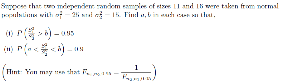 Suppose that two independent random samples of sizes 11 and 16 were taken from normal
populations with o? = 25 and o = 15. Find a, b in each case so that,
(i) P(> b) = 0.95
(#) P (a < < ) =
1
Hint: You may use that Fn1,n2,0.95
Fn2,n1,0.05
