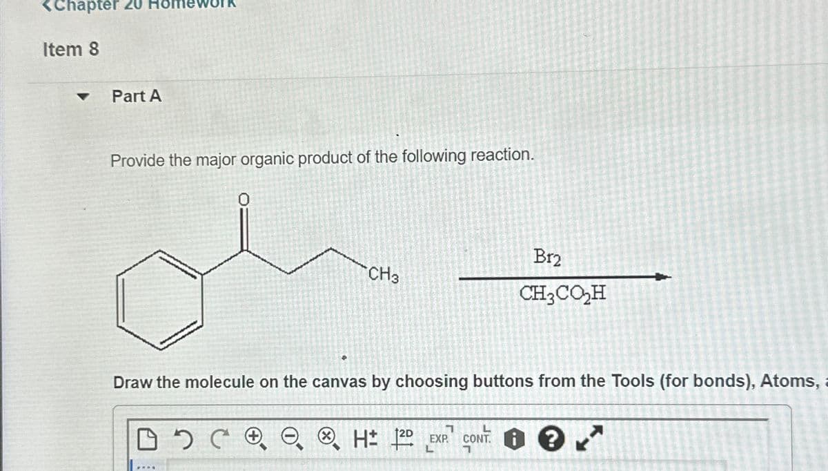 <Chapter 20 H
Item 8
4
Part A
Provide the major organic product of the following reaction.
CH3
Br2
CH3CO₂H
Draw the molecule on the canvas by choosing buttons from the Tools (for bonds), Atoms,
H± 20
EXP
L
CONT. K