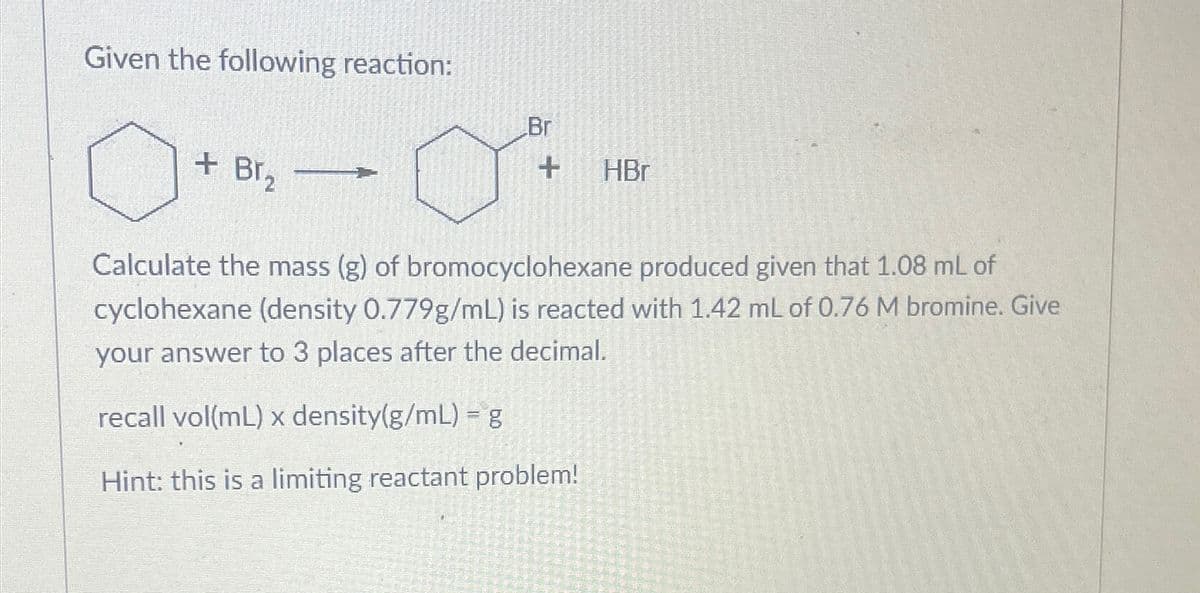 Given the following reaction:
о
+ Br₂
Br
+ HBr
Calculate the mass (g) of bromocyclohexane produced given that 1.08 mL of
cyclohexane (density 0.779g/mL) is reacted with 1.42 mL of 0.76 M bromine. Give
your answer to 3 places after the decimal.
recall vol(mL) x density(g/mL) = g
Hint: this is a limiting reactant problem!