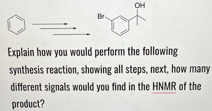 Br
OH
Explain how you would perform the following
synthesis reaction, showing all steps, next, how many
different signals would you find in the HNMR of the
product?