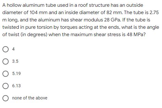 A hollow aluminum tube used in a roof structure has an outside
diameter of 104 mm and an inside diameter of 82 mm. The tube is 2.75
m long, and the aluminum has shear modulus 28 GPa. If the tube is
twisted in pure torsion by torques acting at the ends, what is the angle
of twist (in degrees) when the maximum shear stress is 48 MPa?
4
3.5
5.19
6.13
none of the above