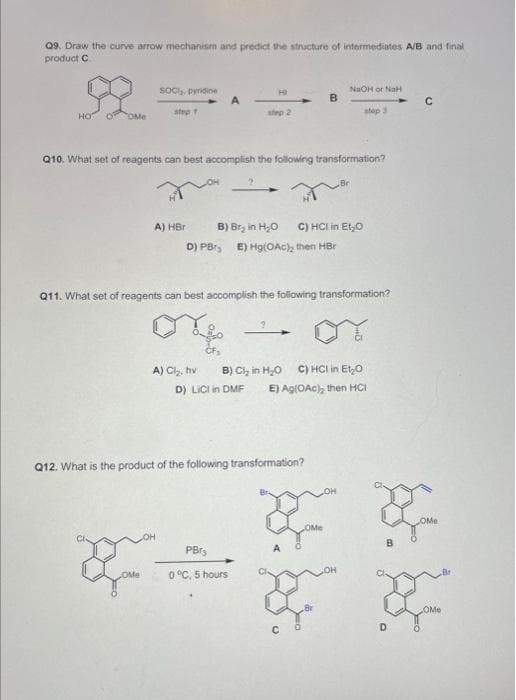 Q9. Draw the curve arrow mechanism and predict the structure of intermediates A/B and final
product C
HOT
SOC, pyridine
step 1
&
A) HBr
OMe
A
Q10. What set of reagents can best accomplish the following transformation?
A) Cl₂, hv
step 2
2
B) Br₂ in H₂O C) HCI in Et₂O
D) PB, E) Hg(OAc), then HBr
Q11. What set of reagents can best accomplish the following transformation?
or
D) LICI in DMF
B
Q12. What is the product of the following transformation?
PBr₂
0 °C, 5 hours
NaOH or NaH
stop 3
B) Cl₂ in H₂O C) HCI in Et₂0
E) Ag(OAc), then HCI
C
OMe
y y
OMe
C
D