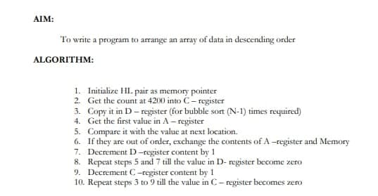 AIM:
To write a program to arrange an array of data in descending order
ALGORITHM:
1. Initialize HL. pair as memory pointer
Get the count at 4200 into C-register
2.
3.
Copy it in D-register (for bubble sort (N-1) times required)
4. Get the first value in A-register
5. Compare it with the value at next location.
6.
If they are out of order, exchange the contents of A-register and Memory
Decrement D-register content by 1
Repeat steps 5 and 7 till the value in D-register become zero
7.
8.
9. Decrement C-register content by 11
10. Repeat steps 3 to 9 till the value in C-register becomes zero