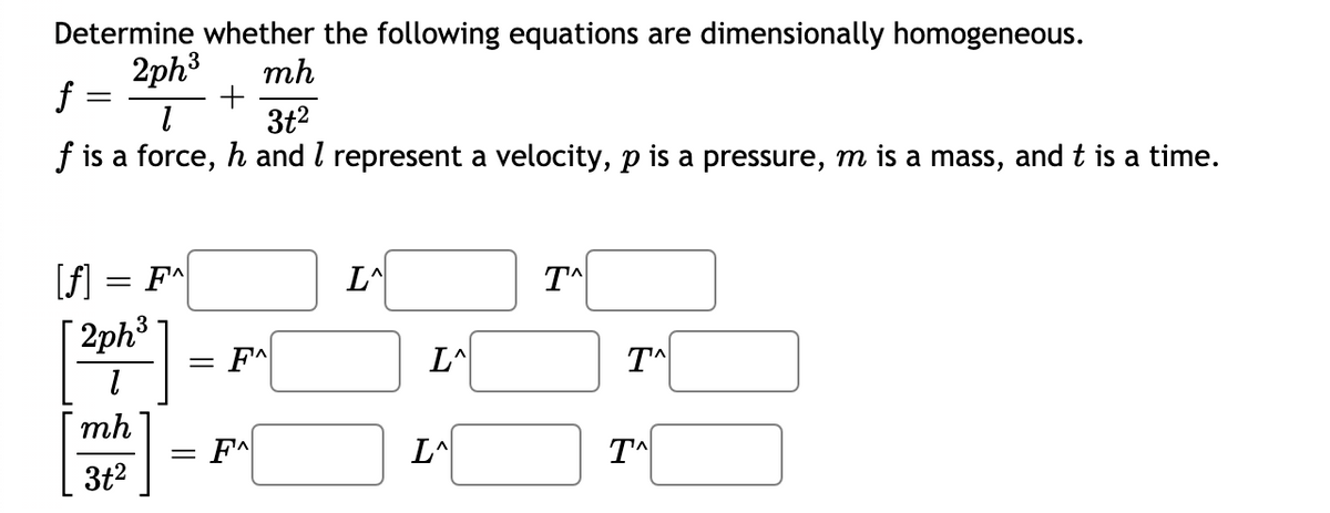 Determine whether the following equations are dimensionally homogeneous.
2ph3
mh
+
3t2
f :
f is a force, h and I represent a velocity, p is a pressure, m is a mass, and t is a time.
[f] = F*|
| 2ph3
= F^
L^
mh
= F^
L^
T^
3t2
