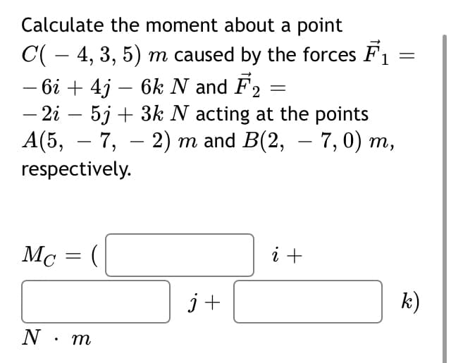 Calculate the moment about a point
C( – 4, 3, 5) m caused by the forces F1 =
– 6i + 4j – 6k N and F2
– 2i – 5j + 3k N acting at the points
А(5, — 7, — 2) т and B(2, — 7, 0) т,
respectively.
-
-
-
Mc = (
i +
j+
k)
N. m
