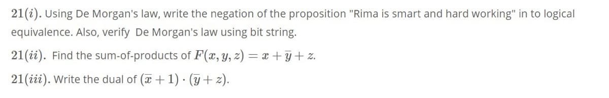 21(i). Using De Morgan's law, write the negation of the proposition "Rima is smart and hard working" in to logical
equivalence. Also, verify De Morgan's law using bit string.
21(ii). Find the sum-of-products of F(x, y, z) = x + y+ z.
21(iii). Write the dual of (x + 1) · (y + 2).
