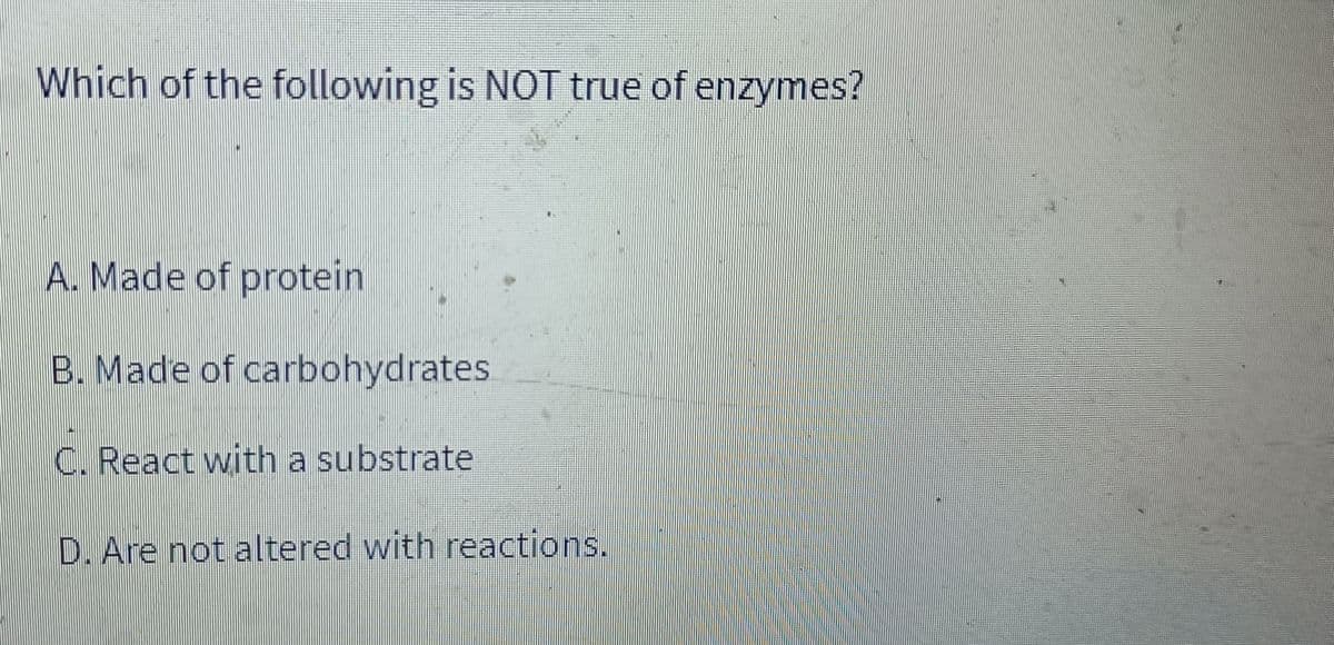 Which of the following is NOT true of enzymes?
A. Made of protein
B. Made of carbohydrates.
C. React with a substrate
D. Are not altered with reactions.