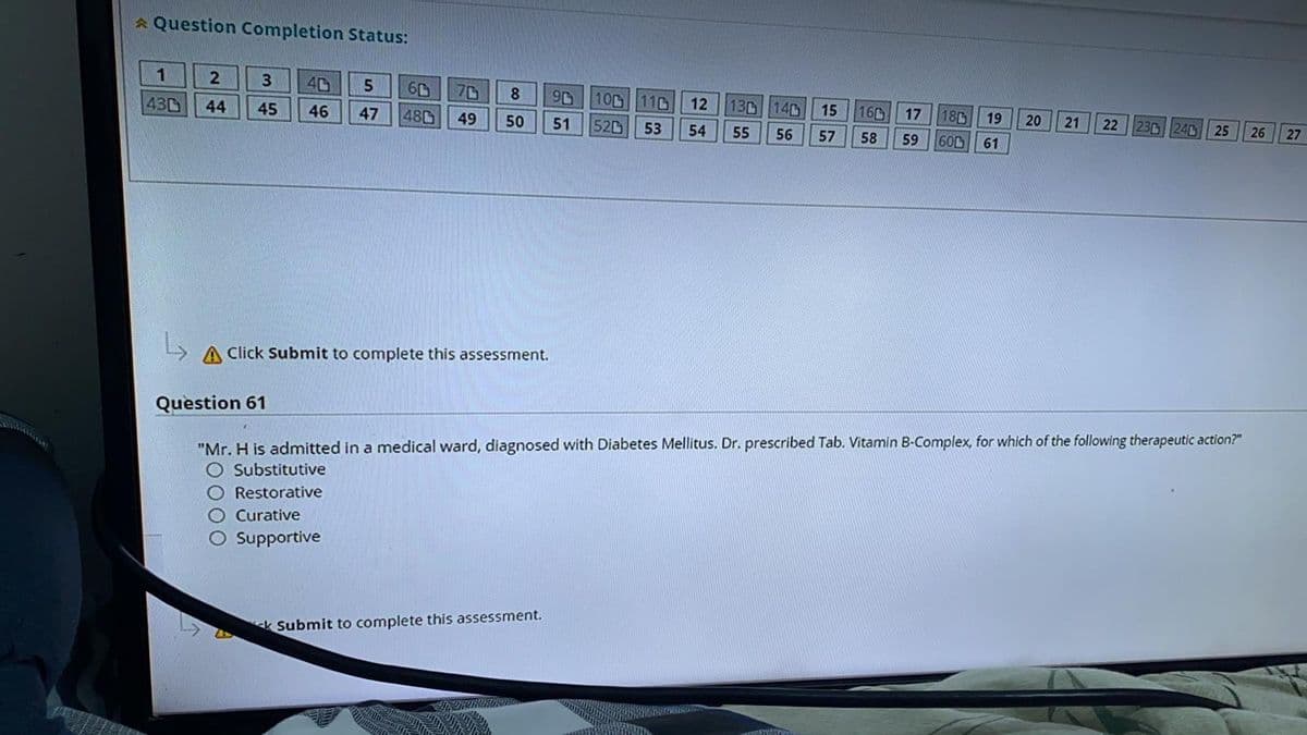 Question Completion Status:
2 3 40 5
44 45
46 47
1
430
60
480
70 8 90 100 110 12
49 50 51 520 53 54
A Click Submit to complete this assessment.
130 140 15
160
55 56 57 58
Submit to complete this assessment.
17
180 19
59 600 61
20
21
22 230 240
25 26
Question 61
"Mr. H is admitted in a medical ward, diagnosed with Diabetes Mellitus. Dr. prescribed Tab. Vitamin B-Complex, for which of the following therapeutic action?"
O Substitutive
O Restorative
O Curative
O Supportive
27