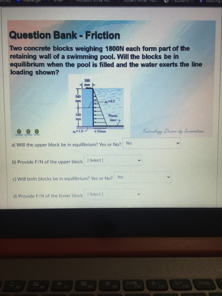 ANVAS
Student Portal
B2308-57
R Knowing
Question Bank - Friction
Two concrete blocks weighing 1800N each form part of the
retaining wall of a swimming pool. Will the blocks be in
equilibrium when the pool is filled and the water exerts the line
loading shown?
300
mm -
540
mm
A=05
540
Plastic
mm
liner
6 N/mm
Technology Drun
14=1.0-
a) Will the upper block be in equilibrium? Yes or No? Yes
b) Provide F/N of the upper block [ Select ]
c) Will both blocks be in equilibrium? Yes or No? Yes
d) Provide F/N of the lower block [Select ]
AH
F5
F6
F7
PriSc
F8
F9
F10
F11
F12
