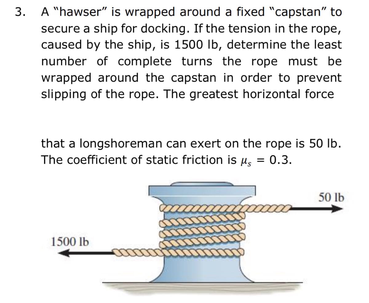 3. A "hawser" is wrapped around a fixed "capstan" to
secure a ship for docking. If the tension in the rope,
caused by the ship, is 1500 Ib, determine the least
number of complete turns the rope must be
wrapped around the capstan in order to prevent
slipping of the rope. The greatest horizontal force
that a longshoreman can exert on the rope is 50 Ib.
The coefficient of static friction is u, = 0.3.
50 lb
1500 lb
