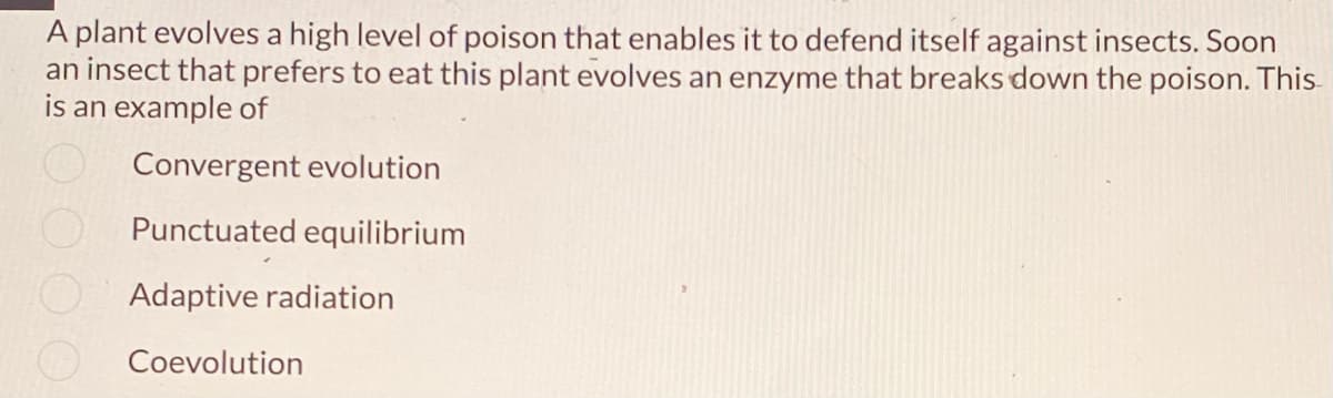 A plant evolves a high level of poison that enables it to defend itself against insects. Soon
an insect that prefers to eat this plant evolves an enzyme that breaks down the poison. This
is an example of
Convergent evolution
Punctuated equilibrium
Adaptive radiation
Coevolution