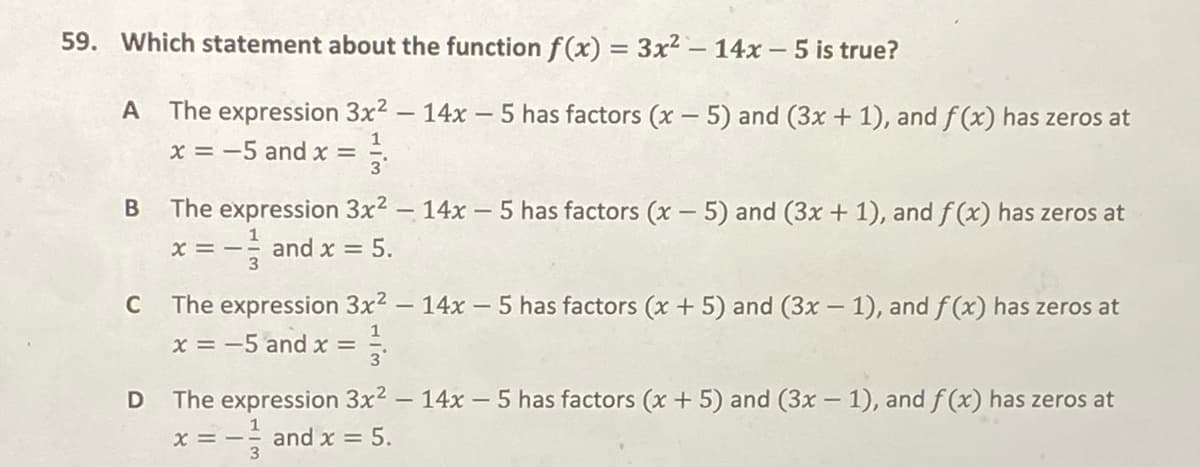 59. Which statement about the function f(x) = 3x² - 14x - 5 is true?
The expression 3x2 - 14x -5 has factors (x – 5) and (3x + 1), and f (x) has zeros at
|
1
x = -5 and x =
The expression 3x2 - 14x – 5 has factors (x - 5) and (3x + 1), and f (x) has zeros at
x = - and x = 5.
C
The expression 3x2 - 14x - 5 has factors (x + 5) and (3x – 1), and f (x) has zeros at
|
1
x = -5 and x =
The expression 3x2 - 14x- 5 has factors (x + 5) and (3x – 1), and f (x) has zeros at
x = - and x = 5.
