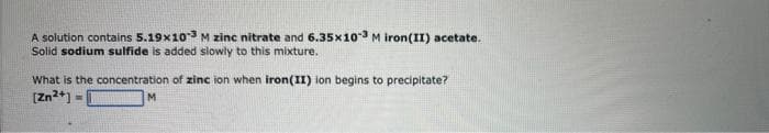 A solution contains 5.19x103 M zinc nitrate and 6.35x10-3 M iron(II) acetate.
Solid sodium sulfide is added slowly to this mixture.
What is the concentration of zinc ion when iron (II) ion begins to precipitate?
[Zn²+]
M