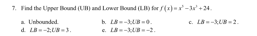 7. Find the Upper Bound (UB) and Lower Bound (LB) for f (x)= x' - 3x' + 24.
a. Unbounded.
b. LB = -3;UB = 0.
c. LB = -3;UB = 2.
d. LB =-2;UB = 3 .
e. LB =-3;UB =-2.
