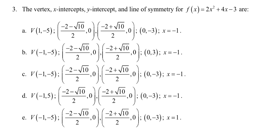 3. The vertex, x-intercepts, y-intercept, and line of symmetry for f(x)= 2.x² +4x – 3 are:
-2-V10
-2+ V10
а. У(, -5);
,0 |; (0,-3); x=-1.
2
2.01:(0.):
-2-V10
-2+ V10
b. V(-1,-5);
,0 |; (0,3); x=-1.
2
c. V(-1,-5);
2
-2-V10
-2+ V10
,0
,0 |; (0,–3); x=-1.
2
-2-V10
-2+y10
d. V(-1,5);
,0 |; (0,–3); x=-1.
2
e. V(-1,-5);
-2- V10
-2+ V10
,0 |; (0,–3); x=1.
2
