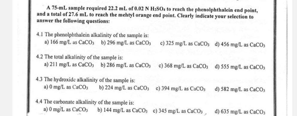 A 75-mL sample required 22.2 mL of 0.02 N H2SO4 to reach the phenolphthalein end point,
and a total of 27.6 mL to reach the mehtyl orange end point. Clearly indicate your selection to
answer the following questions:
4.1 The phenolphthalein alkalinity of the sample is:
a) 166 mg/L as CaCO3 b) 296 mg/L as CaCO3
4.2 The total alkalinity of the sample is:
a) 211 mg/L as CaCO3 b) 286 mg/L as CaCO3
4.3 The hydroxide alkalinity of the sample is:
a) 0 mg/L as CaCO3
c) 325 mg/L as CaCO3 d) 456 mg/L as CaCO3
c) 368 mg/L as CaCO3 d) 555 mg/L as CaCO3
b) 224 mg/L as CaCO3 c) 394 mg/L as CaCO3
4.4 The carbonate alkalinity of the sample is:
a) 0 mg/L as CaCO3
b) 144 mg/L as CaCO3 c) 345 mg/L as CaCO3
d) 582 mg/L as CaCO3
d) 635 mg/L as CaCO3