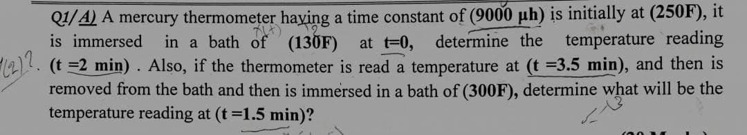 Q1/A) A mercury thermometer having a time constant of (9000 μh) is initially at (250F), it
is immersed in a bath of (130F) at t=0, determine the temperature reading
1212
(t =2 min). Also, if the thermometer is read a temperature at (t =3.5 min), and then is
removed from the bath and then is immersed in a bath of (300F), determine what will be the
temperature reading at (t =1.5 min)?