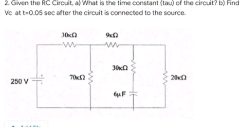 2. Given the RC Circuit, a) What is the time constant (tau) of the circuit? b) Find
Vc at t=0.05 sec after the circuit is connected to the source.
30ΚΩ
9ΚΩ
Μ
Μ
20ΚΩ
250 V
70xΩ
30 ΚΩ
6μF
