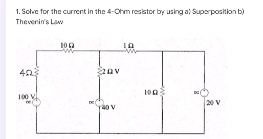 1. Solve for the current in the 4-Ohm resistor by using a) Superposition b)
Thevenin's Law
10 Ω
10
4223
DC
100 V
www
{2QV
40 V
102
20 V