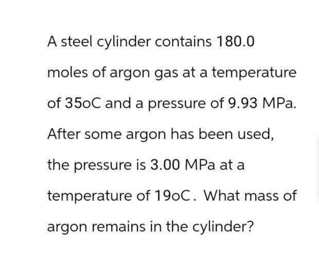 A steel cylinder contains 180.0
moles of argon gas at a temperature
of 350C and a pressure of 9.93 MPa.
After some argon has been used,
the pressure is 3.00 MPa at a
temperature of 190C. What mass of
argon remains in the cylinder?