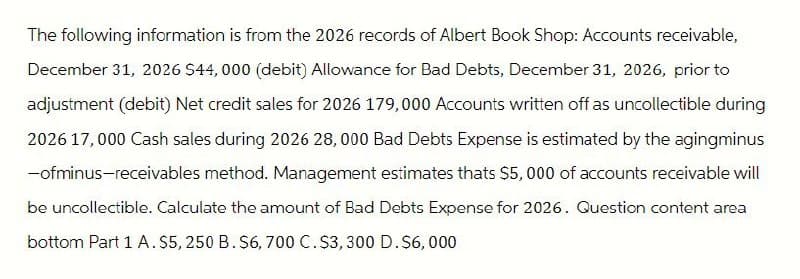 The following information is from the 2026 records of Albert Book Shop: Accounts receivable,
December 31, 2026 $44,000 (debit) Allowance for Bad Debts, December 31, 2026, prior to
adjustment (debit) Net credit sales for 2026 179,000 Accounts written off as uncollectible during
2026 17,000 Cash sales during 2026 28,000 Bad Debts Expense is estimated by the agingminus
-ofminus-receivables method. Management estimates thats $5,000 of accounts receivable will
be uncollectible. Calculate the amount of Bad Debts Expense for 2026. Question content area
bottom Part 1 A. $5,250 B. $6,700 C. $3,300 D. $6,000