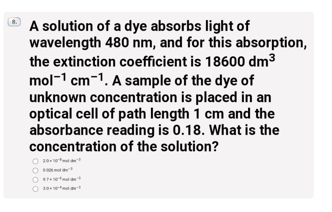 A solution of a dye absorbs light of
wavelength 480 nm, and for this absorption,
the extinction coefficient is 18600 dm3
8.
mol-1 cm-1. A sample of the dye of
unknown concentration is placed in an
optical cell of path length 1 cm and the
absorbance reading is 0.18. What is the
concentration of the solution?
2.0 x 10-8 mol dm-3
0.026 mol dm-3
9.7x 10-6 mol dm-3
3.0 x 10-4 mol dm-3
