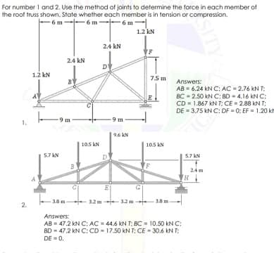 For number 1 and 2, Use the method of joints to determine the force in each member of
the roof truss shown. State whether each member is in tension or compression.
-6 m--6 m-6 m
1.2 kN
2.4 kN
24 kN
D
1.2 kN
75 m
Answers:
AB = 6.24 kN C: AC = 2.76 kN T;
BC - 2.50 kN C: BD - 4.16 kN C:
CD = 1.867 kN T: CE = 2.88 kN T;
DE = 3.75 kN C: DF = 0: EF = 1.20 kt
-9 m
9.6 KN
105 kN
10.5 kN
5.7 KN
D.
5.7 AN
24 m
H
3.8 m-
-32 m -3.2 m
3.8 m
Answers:
AB = 47.2 kN C: AC = 44.6 kN T: BC = 10.50 kN C:
BD = 47.2 kN C: CD = 17.50 kN T: CÉ = 30.6 KN T:
DE = 0.
SITY
