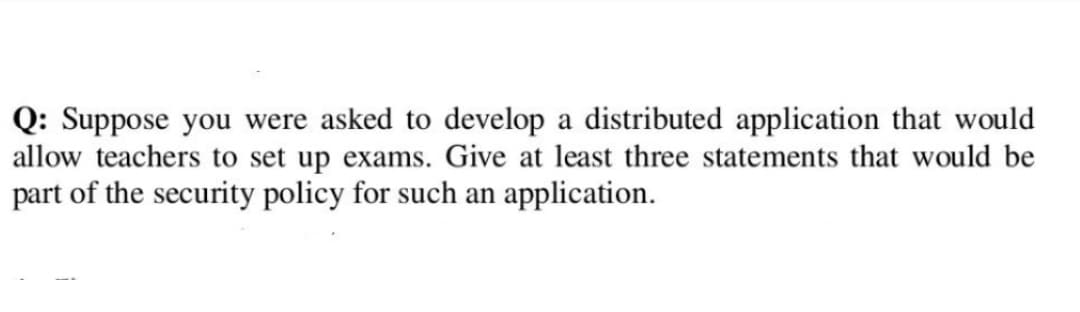 Q: Suppose you were asked to develop a distributed application that would
allow teachers to set up exams. Give at least three statements that would be
part of the security policy for such an application.