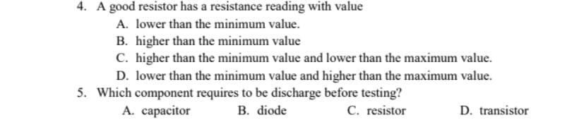 4. A good resistor has a resistance reading with value
A. lower than the minimum value.
B. higher than the minimum value
C. higher than the minimum value and lower than the maximum value.
D. lower than the minimum value and higher than the maximum value.
5. Which component requires to be discharge before testing?
C. resistor
A. capacitor
B. diode
D. transistor
